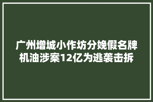 广州增城小作坊分娩假名牌机油涉案12亿为逃袭击拆分分娩线