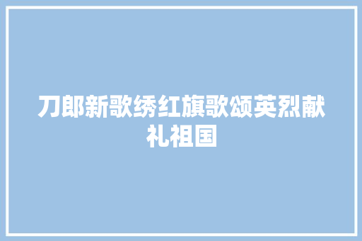 刀郎新歌绣红旗歌颂英烈献礼祖国