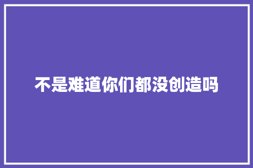 不是难道你们都没创造吗