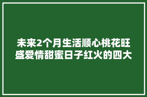 未来2个月生活顺心桃花旺盛爱情甜蜜日子红火的四大年夜生肖