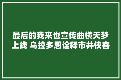最后的我来也宣传曲横天梦上线 乌拉多恩诠释市井侠客最终命运