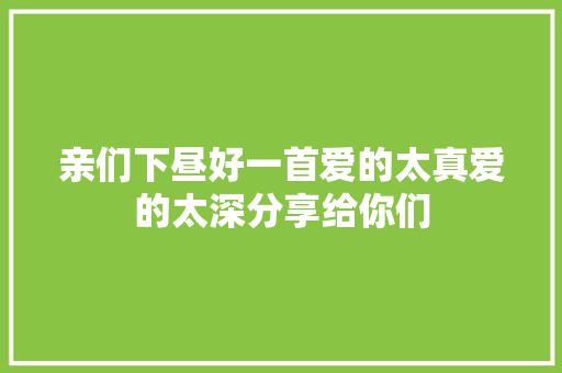亲们下昼好一首爱的太真爱的太深分享给你们