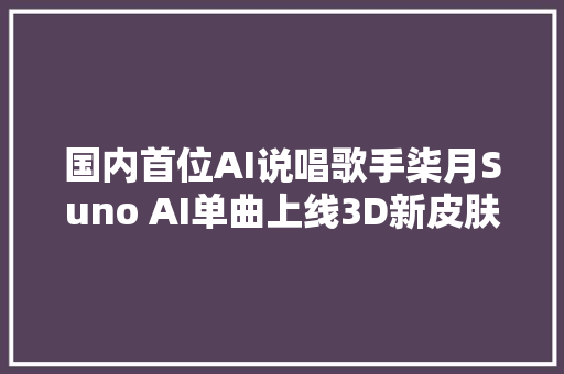 国内首位AI说唱歌手柒月Suno AI单曲上线3D新皮肤酷炫能干