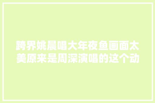 跨界姚晨唱大年夜鱼画面太美原来是周深演唱的这个动画片曲啊 休闲娱乐