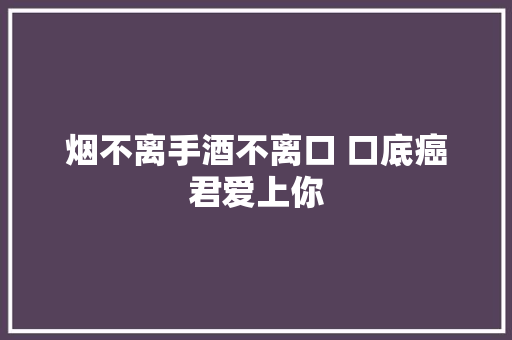 烟不离手酒不离口 口底癌君爱上你