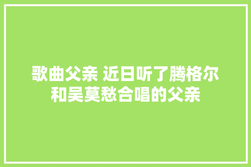 歌曲父亲 近日听了腾格尔和吴莫愁合唱的父亲