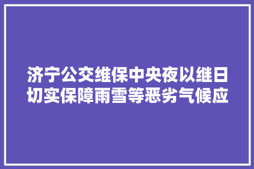 济宁公交维保中央夜以继日切实保障雨雪等恶劣气候应急救援工作