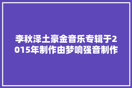 李秋泽土豪金音乐专辑于2015年制作由梦响强音制作发行
