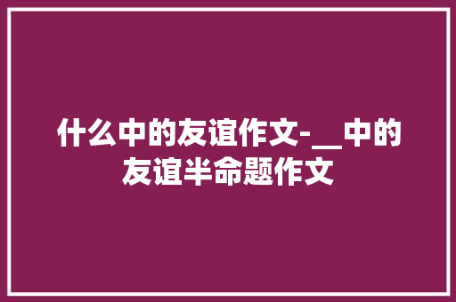 什么中的友谊作文-__中的友谊半命题作文
