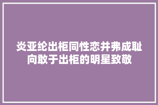 炎亚纶出柜同性恋并弗成耻向敢于出柜的明星致敬
