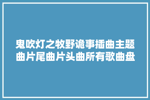 鬼吹灯之牧野诡事插曲主题曲片尾曲片头曲所有歌曲盘点