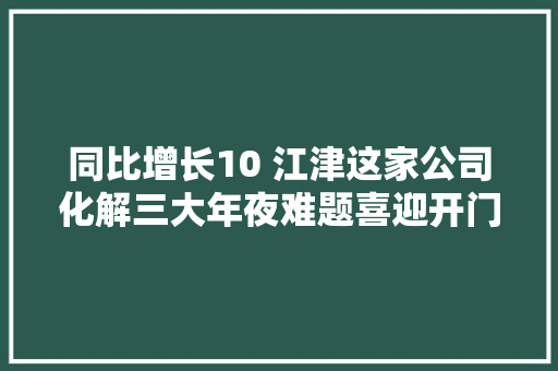 同比增长10 江津这家公司化解三大年夜难题喜迎开门红