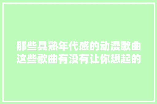 那些具熟年代感的动漫歌曲这些歌曲有没有让你想起的童年