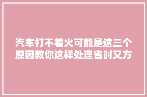 汽车打不着火可能是这三个原因教你这样处理省时又方便