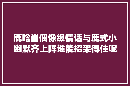 鹿晗当偶像级情话与鹿式小幽默齐上阵谁能招架得住呢