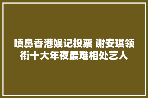 喷鼻香港娱记投票 谢安琪领衔十大年夜最难相处艺人