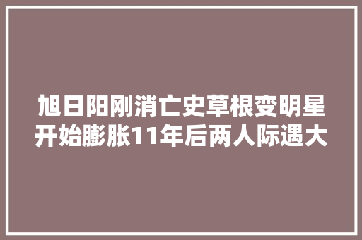 旭日阳刚消亡史草根变明星开始膨胀11年后两人际遇大年夜不合