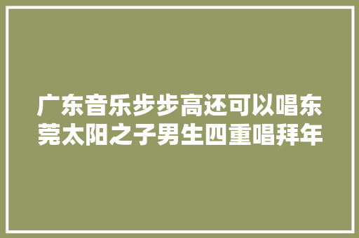 广东音乐步步高还可以唱东莞太阳之子男生四重唱拜年了