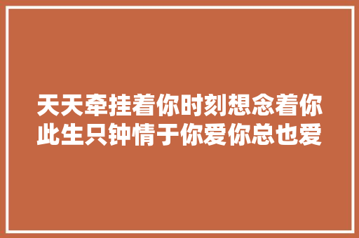 天天牵挂着你时刻想念着你此生只钟情于你爱你总也爱不足