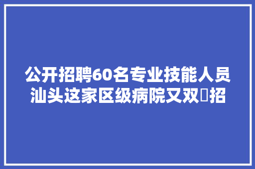 公开招聘60名专业技能人员汕头这家区级病院又双叒招聘了