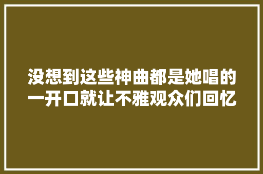 没想到这些神曲都是她唱的一开口就让不雅观众们回忆感拉满