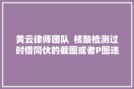 黄云律师团队  核酸检测过时借同伙的截图或者P图违法