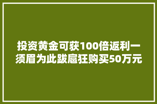 投资黄金可获100倍返利一须眉为此跋扈狂购买50万元黄金结果