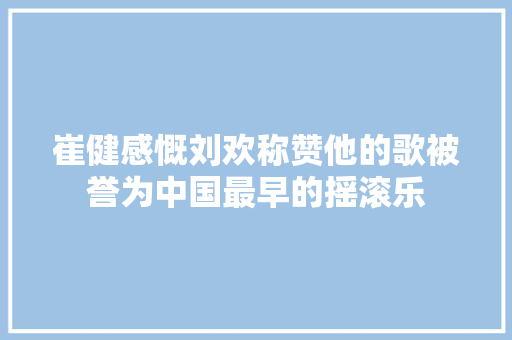 崔健感慨刘欢称赞他的歌被誉为中国最早的摇滚乐