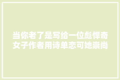 当你老了是写给一位彪悍奇女子作者用诗单恋可她崇尚暴力