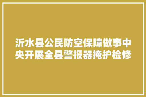 沂水县公民防空保障做事中央开展全县警报器掩护检修活动