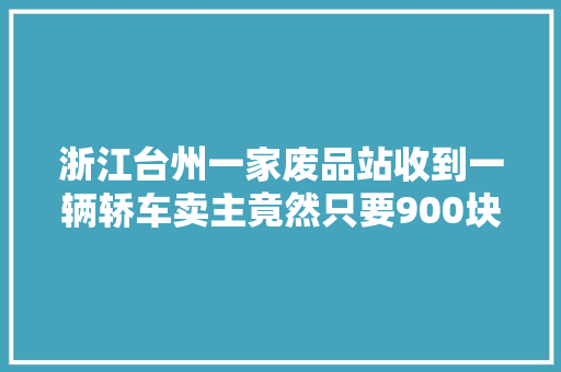 浙江台州一家废品站收到一辆轿车卖主竟然只要900块