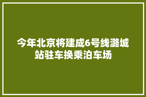 今年北京将建成6号线潞城站驻车换乘泊车场