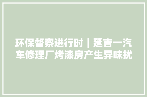 环保督察进行时｜延吉一汽车修理厂烤漆房产生异味扰平易近已停止喷漆项目 汽车知识