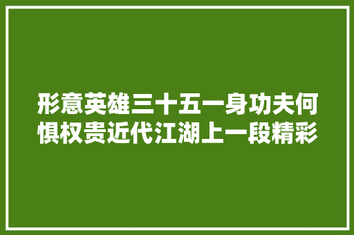 形意英雄三十五一身功夫何惧权贵近代江湖上一段精彩传奇