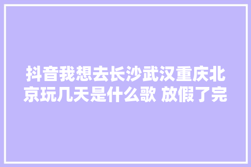 抖音我想去长沙武汉重庆北京玩几天是什么歌 放假了完整歌词介绍