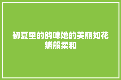 初夏里的韵味她的美丽如花瓣般柔和
