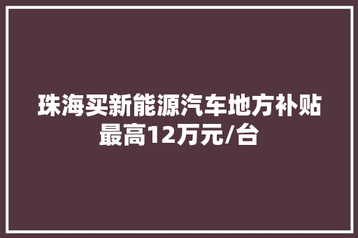 珠海买新能源汽车地方补贴最高12万元/台