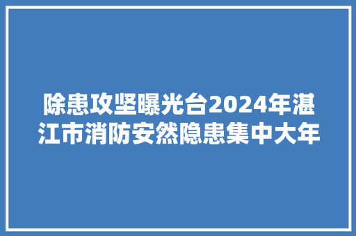 除患攻坚曝光台2024年湛江市消防安然隐患集中大年夜曝光三十二