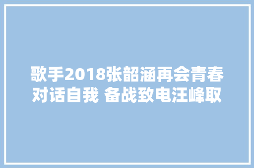歌手2018张韶涵再会青春对话自我 备战致电汪峰取经