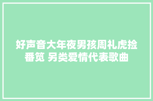 好声音大年夜男孩周礼虎捡番笕 另类爱情代表歌曲