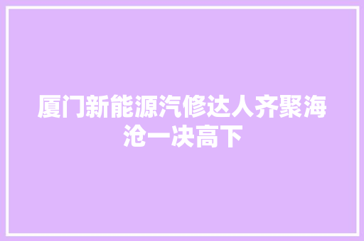 厦门新能源汽修达人齐聚海沧一决高下