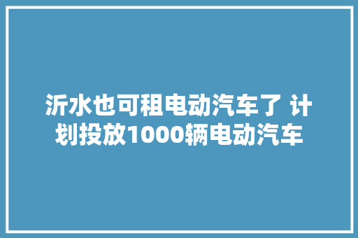 沂水也可租电动汽车了 计划投放1000辆电动汽车 汽车知识