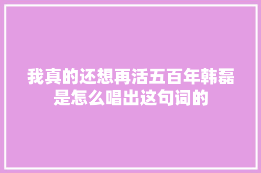 我真的还想再活五百年韩磊是怎么唱出这句词的