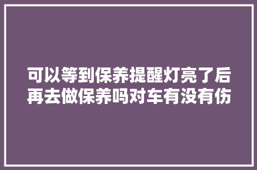 可以等到保养提醒灯亮了后再去做保养吗对车有没有伤害 汽车知识