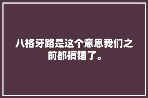 八格牙路是这个意思我们之前都搞错了。