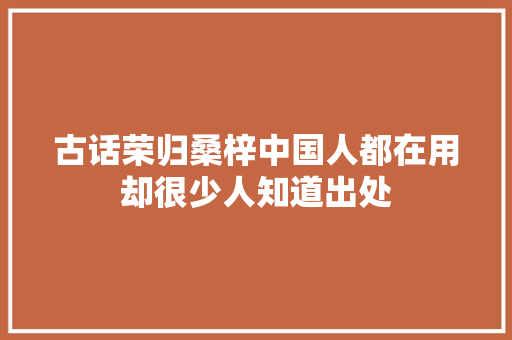 古话荣归桑梓中国人都在用却很少人知道出处 休闲娱乐