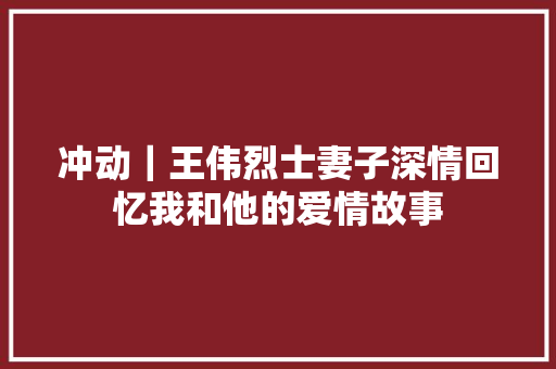 冲动｜王伟烈士妻子深情回忆我和他的爱情故事