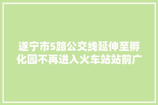 遂宁市5路公交线延伸至孵化园不再进入火车站站前广场内停靠 汽车知识