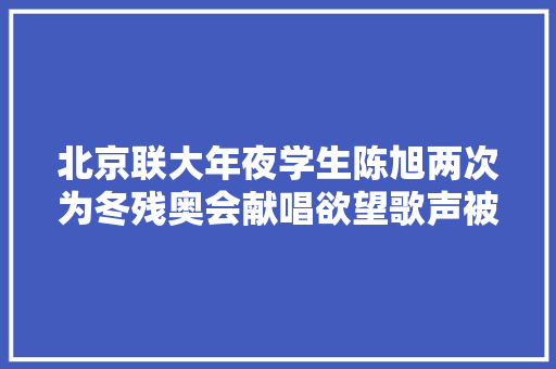 北京联大年夜学生陈旭两次为冬残奥会献唱欲望歌声被更多人听到