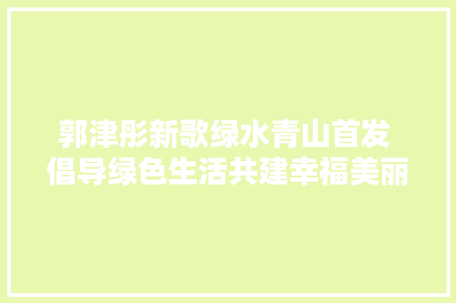 郭津彤新歌绿水青山首发 倡导绿色生活共建幸福美丽家园